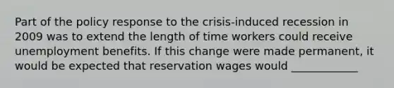 Part of the policy response to the​ crisis-induced recession in 2009 was to extend the length of time workers could receive unemployment benefits. If this change were made​ permanent, it would be expected that reservation wages would ____________