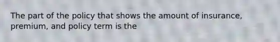 The part of the policy that shows the amount of insurance, premium, and policy term is the