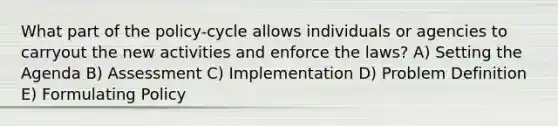 What part of the policy-cycle allows individuals or agencies to carryout the new activities and enforce the laws? A) Setting the Agenda B) Assessment C) Implementation D) Problem Definition E) Formulating Policy