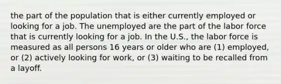 the part of the population that is either currently employed or looking for a job. The unemployed are the part of the labor force that is currently looking for a job. In the U.S., the labor force is measured as all persons 16 years or older who are (1) employed, or (2) actively looking for work, or (3) waiting to be recalled from a layoff.