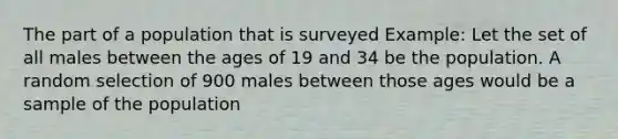 The part of a population that is surveyed Example: Let the set of all males between the ages of 19 and 34 be the population. A random selection of 900 males between those ages would be a sample of the population