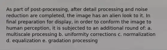 As part of post-processing, after detail processing and noise reduction are completed, the image has an alien look to it. In final preparation for display, in order to conform the image to human perception, it is subjected to an additional round of: a. multiscale processing b. uniformity corrections c. normalization d. equalization e. gradation processing