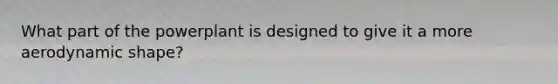 What part of the powerplant is designed to give it a more aerodynamic shape?