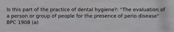 Is this part of the practice of dental hygiene?: "The evaluation of a person or group of people for the presence of perio disease" BPC 1908 (a)