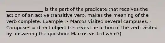 ________________ is the part of the predicate that receives the action of an active transitive verb. makes the meaning of the verb complete. Example :• Marcos visited several campuses. - Campuses = direct object (receives the action of the verb visited by answering the question: Marcos visited what?)