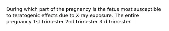 During which part of the pregnancy is the fetus most susceptible to teratogenic effects due to X-ray exposure. The entire pregnancy 1st trimester 2nd trimester 3rd trimester