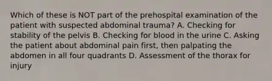 Which of these is NOT part of the prehospital examination of the patient with suspected abdominal​ trauma? A. Checking for stability of the pelvis B. Checking for blood in the urine C. Asking the patient about abdominal pain​ first, then palpating the abdomen in all four quadrants D. Assessment of the thorax for injury