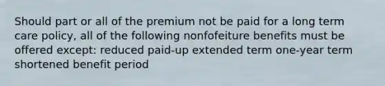 Should part or all of the premium not be paid for a long term care policy, all of the following nonfofeiture benefits must be offered except: reduced paid-up extended term one-year term shortened benefit period