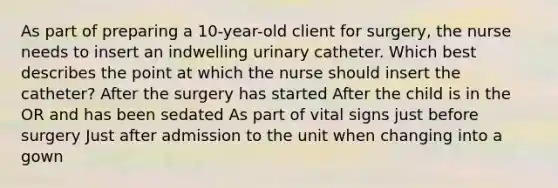 As part of preparing a 10-year-old client for surgery, the nurse needs to insert an indwelling urinary catheter. Which best describes the point at which the nurse should insert the catheter? After the surgery has started After the child is in the OR and has been sedated As part of vital signs just before surgery Just after admission to the unit when changing into a gown