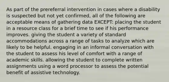 As part of the prereferral intervention in cases where a disability is suspected but not yet confirmed, all of the following are acceptable means of gathering data EXCEPT: placing the student in a resource class for a brief time to see if his performance improves. giving the student a variety of standard accommodations across a range of tasks to analyze which are likely to be helpful. engaging in an informal conversation with the student to assess his level of comfort with a range of academic skills. allowing the student to complete written assignments using a word processor to assess the potential benefit of assistive technology.