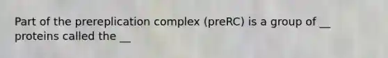 Part of the prereplication complex (preRC) is a group of __ proteins called the __