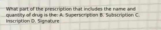 What part of the prescription that includes the name and quantity of drug is the: A. Superscription B. Subscription C. Inscription D. Signature