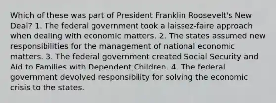 Which of these was part of President Franklin Roosevelt's New Deal? 1. The federal government took a laissez-faire approach when dealing with economic matters. 2. The states assumed new responsibilities for the management of national economic matters. 3. The federal government created Social Security and Aid to Families with Dependent Children. 4. The federal government devolved responsibility for solving the economic crisis to the states.