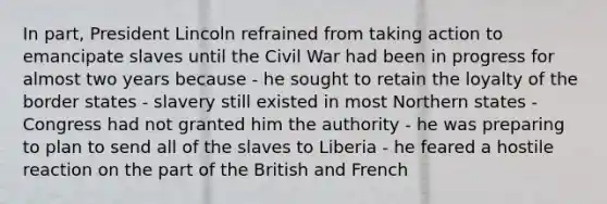 In part, President Lincoln refrained from taking action to emancipate slaves until the Civil War had been in progress for almost two years because - he sought to retain the loyalty of the border states - slavery still existed in most Northern states - Congress had not granted him the authority - he was preparing to plan to send all of the slaves to Liberia - he feared a hostile reaction on the part of the British and French