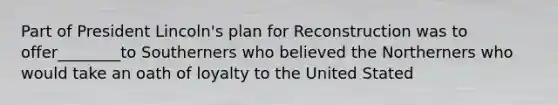 Part of President Lincoln's plan for Reconstruction was to offer________to Southerners who believed the Northerners who would take an oath of loyalty to the United Stated