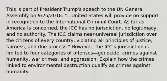 This is part of President Trump's speech to the UN General Assembly on 9/25/2018. "...United States will provide no support in recognition to the International Criminal Court. As far as America is concerned, the ICC has no jurisdiction, no legitimacy, and no authority. The ICC claims near-universal jurisdiction over the citizens of every country, violating all principles of justice, fairness, and due process." However, the ICC's jurisdiction is limited to four categories of offenses—genocide, crimes against humanity, war crimes, and aggression. Explain how the crimes linked to environmental destruction qualify as crimes against humanity.