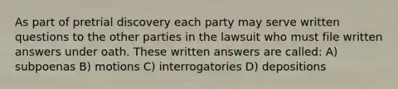 As part of pretrial discovery each party may serve written questions to the other parties in the lawsuit who must file written answers under oath. These written answers are called: A) subpoenas B) motions C) interrogatories D) depositions