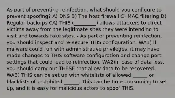 As part of preventing reinfection, what should you configure to prevent spoofing? A) DNS B) The host firewall C) MAC filtering D) Regular backups CA) THIS (_________) allows attackers to direct victims away from the legitimate sites they were intending to visit and towards fake sites. - As part of preventing reinfection, you should inspect and re-secure THIS configuration. WA1) If malware could run with administrative privileges, it may have made changes to THIS software configuration and change port settings that could lead to reinfection. WA2)In case of data loss, you should carry out THESE that allow data to be recovered. WA3) THIS can be set up with whitelists of allowed ______ or blacklists of prohibited ______. This can be time-consuming to set up, and it is easy for malicious actors to spoof THIS.