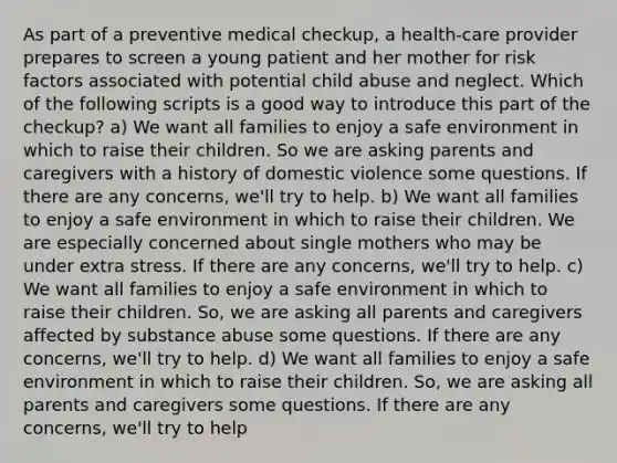 As part of a preventive medical checkup, a health-care provider prepares to screen a young patient and her mother for risk factors associated with potential child abuse and neglect. Which of the following scripts is a good way to introduce this part of the checkup? a) We want all families to enjoy a safe environment in which to raise their children. So we are asking parents and caregivers with a history of domestic violence some questions. If there are any concerns, we'll try to help. b) We want all families to enjoy a safe environment in which to raise their children. We are especially concerned about single mothers who may be under extra stress. If there are any concerns, we'll try to help. c) We want all families to enjoy a safe environment in which to raise their children. So, we are asking all parents and caregivers affected by substance abuse some questions. If there are any concerns, we'll try to help. d) We want all families to enjoy a safe environment in which to raise their children. So, we are asking all parents and caregivers some questions. If there are any concerns, we'll try to help