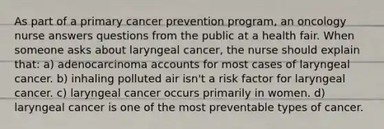 As part of a primary cancer prevention program, an oncology nurse answers questions from the public at a health fair. When someone asks about laryngeal cancer, the nurse should explain that: a) adenocarcinoma accounts for most cases of laryngeal cancer. b) inhaling polluted air isn't a risk factor for laryngeal cancer. c) laryngeal cancer occurs primarily in women. d) laryngeal cancer is one of the most preventable types of cancer.