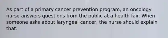 As part of a primary cancer prevention program, an oncology nurse answers questions from the public at a health fair. When someone asks about laryngeal cancer, the nurse should explain that: