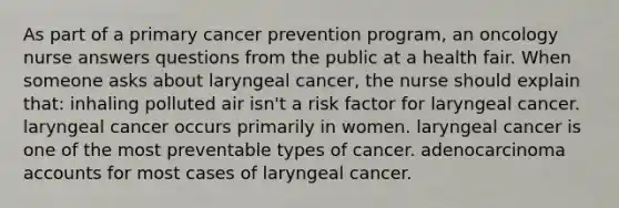 As part of a primary cancer prevention program, an oncology nurse answers questions from the public at a health fair. When someone asks about laryngeal cancer, the nurse should explain that: inhaling polluted air isn't a risk factor for laryngeal cancer. laryngeal cancer occurs primarily in women. laryngeal cancer is one of the most preventable types of cancer. adenocarcinoma accounts for most cases of laryngeal cancer.