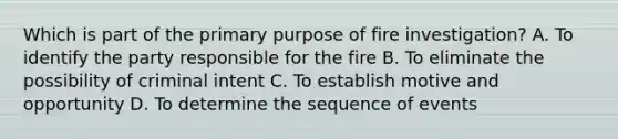 Which is part of the primary purpose of fire investigation? A. To identify the party responsible for the fire B. To eliminate the possibility of criminal intent C. To establish motive and opportunity D. To determine the sequence of events