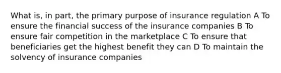 What is, in part, the primary purpose of insurance regulation A To ensure the financial success of the insurance companies B To ensure fair competition in the marketplace C To ensure that beneficiaries get the highest benefit they can D To maintain the solvency of insurance companies