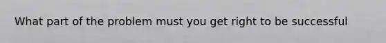 What part of the problem must you get right to be successful