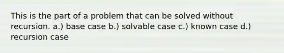 This is the part of a problem that can be solved without recursion. a.) base case b.) solvable case c.) known case d.) recursion case