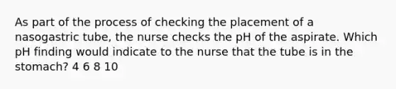 As part of the process of checking the placement of a nasogastric tube, the nurse checks the pH of the aspirate. Which pH finding would indicate to the nurse that the tube is in the stomach? 4 6 8 10