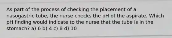 As part of the process of checking the placement of a nasogastric tube, the nurse checks the pH of the aspirate. Which pH finding would indicate to the nurse that the tube is in the stomach? a) 6 b) 4 c) 8 d) 10