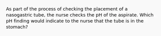 As part of the process of checking the placement of a nasogastric tube, the nurse checks the pH of the aspirate. Which pH finding would indicate to the nurse that the tube is in the stomach?