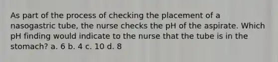 As part of the process of checking the placement of a nasogastric tube, the nurse checks the pH of the aspirate. Which pH finding would indicate to the nurse that the tube is in the stomach? a. 6 b. 4 c. 10 d. 8