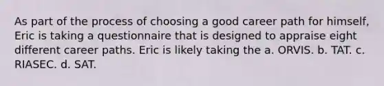 As part of the process of choosing a good career path for himself, Eric is taking a questionnaire that is designed to appraise eight different career paths. Eric is likely taking the a. ORVIS. b. TAT. c. RIASEC. d. SAT.