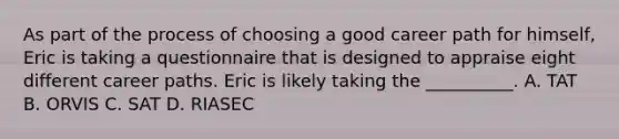 As part of the process of choosing a good career path for himself, Eric is taking a questionnaire that is designed to appraise eight different career paths. Eric is likely taking the __________. A. TAT B. ORVIS C. SAT D. RIASEC