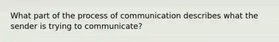 What part of the process of communication describes what the sender is trying to communicate?