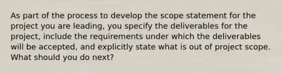 As part of the process to develop the scope statement for the project you are leading, you specify the deliverables for the project, include the requirements under which the deliverables will be accepted, and explicitly state what is out of project scope. What should you do next?