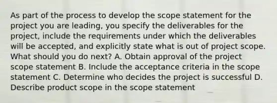 As part of the process to develop the scope statement for the project you are leading, you specify the deliverables for the project, include the requirements under which the deliverables will be accepted, and explicitly state what is out of project scope. What should you do next? A. Obtain approval of the project scope statement B. Include the acceptance criteria in the scope statement C. Determine who decides the project is successful D. Describe product scope in the scope statement