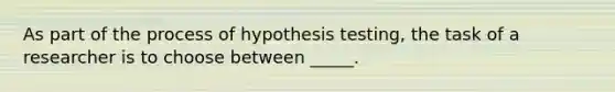 As part of the process of hypothesis testing, the task of a researcher is to choose between _____.