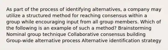 As part of the process of identifying alternatives, a company may utilize a structured method for reaching consensus within a group while encouraging input from all group members. Which of the following is an example of such a method? Brainstorming Nominal group technique Collaborative consensus building Group-wide alternative process Alternative identification strategy