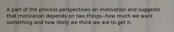 A part of the process perspectives on motivation and suggests that motivation depends on two things--how much we want something and how likely we think we are to get it.