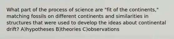 What part of the process of science are "fit of the continents," matching fossils on different continents and similarities in structures that were used to develop the ideas about continental drift? A)hypotheses B)theories C)observations