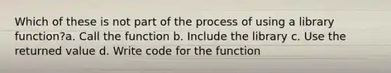 Which of these is not part of the process of using a library function?a. Call the function b. Include the library c. Use the returned value d. Write code for the function