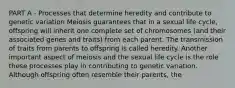 PART A - Processes that determine heredity and contribute to genetic variation Meiosis guarantees that in a sexual life cycle, offspring will inherit one complete set of chromosomes (and their associated genes and traits) from each parent. The transmission of traits from parents to offspring is called heredity. Another important aspect of meiosis and the sexual life cycle is the role these processes play in contributing to genetic variation. Although offspring often resemble their parents, the