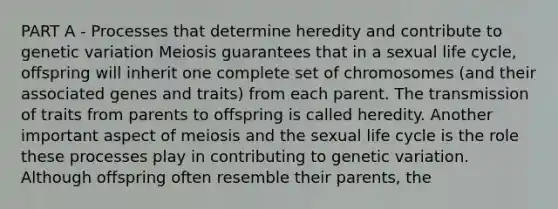 PART A - Processes that determine heredity and contribute to genetic variation Meiosis guarantees that in a sexual life cycle, offspring will inherit one complete set of chromosomes (and their associated genes and traits) from each parent. The transmission of traits from parents to offspring is called heredity. Another important aspect of meiosis and the sexual life cycle is the role these processes play in contributing to genetic variation. Although offspring often resemble their parents, the