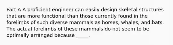 Part A A proficient engineer can easily design skeletal structures that are more functional than those currently found in the forelimbs of such diverse mammals as horses, whales, and bats. The actual forelimbs of these mammals do not seem to be optimally arranged because _____.