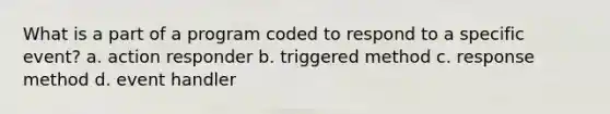 What is a part of a program coded to respond to a specific event? a. action responder b. triggered method c. response method d. event handler