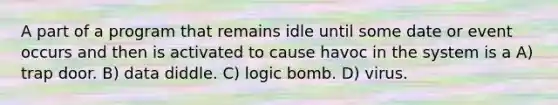 A part of a program that remains idle until some date or event occurs and then is activated to cause havoc in the system is a A) trap door. B) data diddle. C) logic bomb. D) virus.