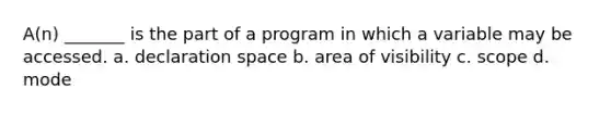 A(n) _______ is the part of a program in which a variable may be accessed. a. declaration space b. area of visibility c. scope d. mode